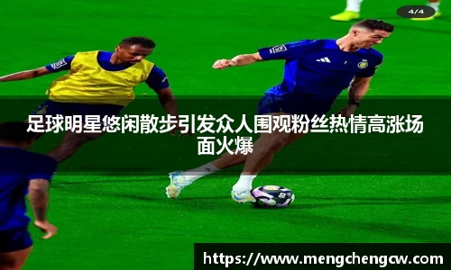 足球明星悠闲散步引发众人围观粉丝热情高涨场面火爆